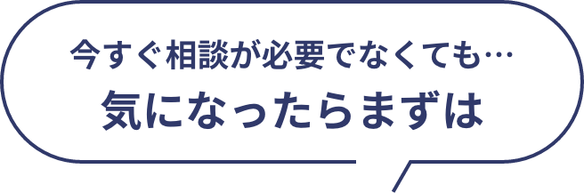 今すぐ相談が必要でなくても、、、気になったらまずは
